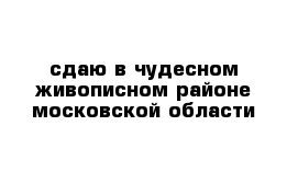 сдаю в чудесном живописном районе московской области